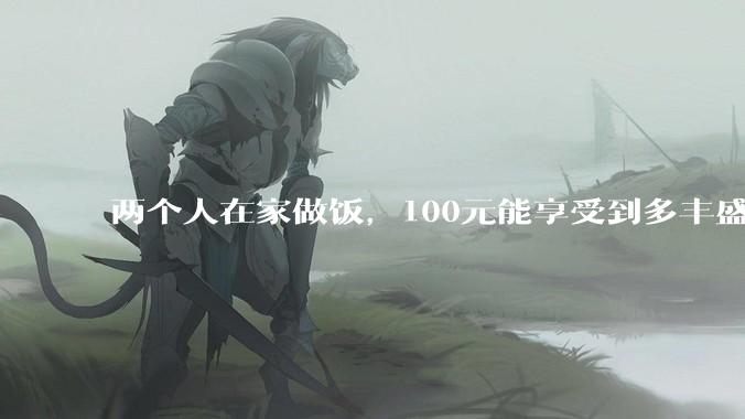 两个人在家做饭，100元能享受到多丰盛的一顿饭？